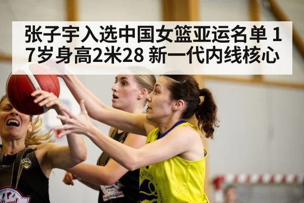 张子宇入选中国女篮亚运名单 17岁身高2米28 新一代内线核心