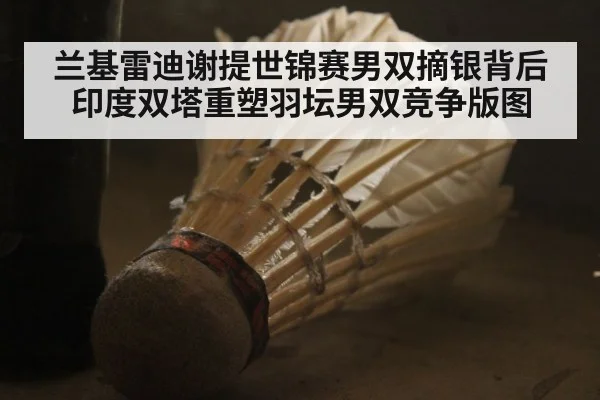 兰基雷迪谢提世锦赛男双摘银背后 印度双塔重塑羽坛男双竞争版图
