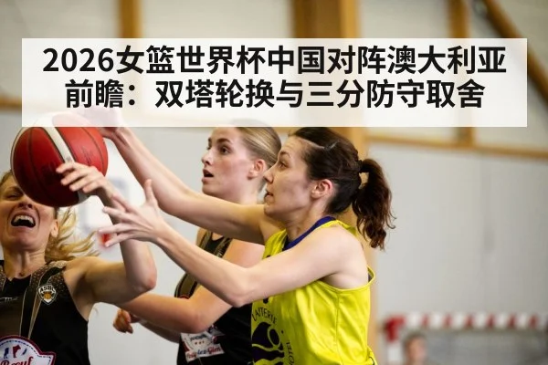 2026女篮世界杯中国对阵澳大利亚前瞻:双塔轮换与三分防守取舍