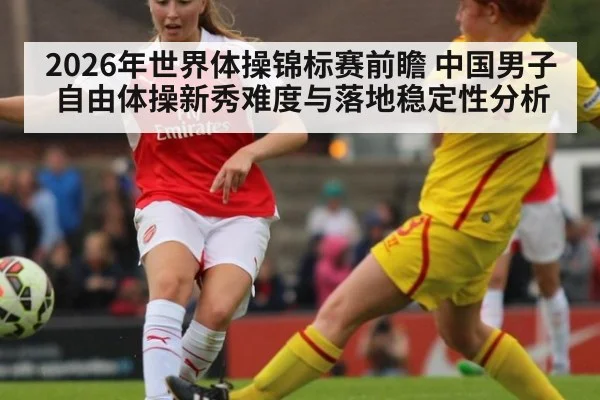2026年世界体操锦标赛前瞻 中国男子自由体操新秀难度与落地稳定性分析